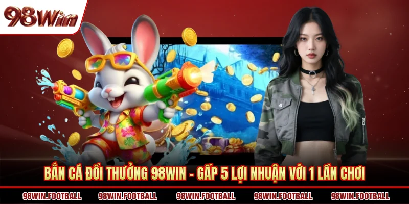 Bắn cá đổi thưởng 98WIN - Gấp 5 lợi nhuận với 1 lần chơi
