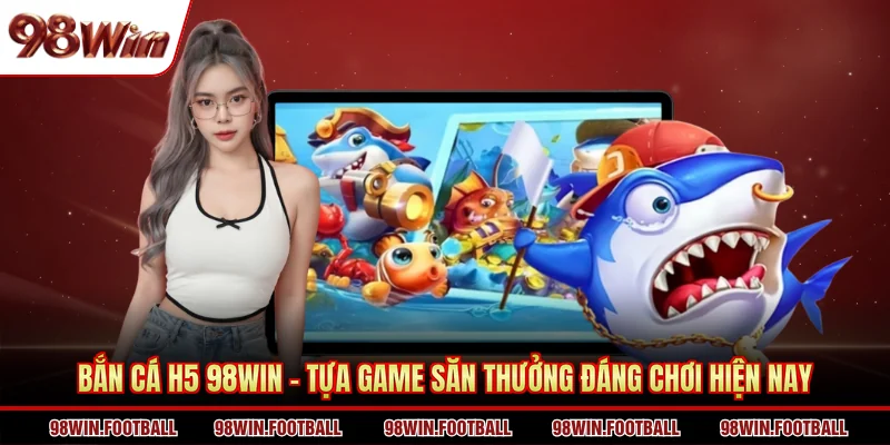 Bắn Cá H5 98WIN - Tựa Game Săn Thưởng Đáng Chơi Hiện Nay