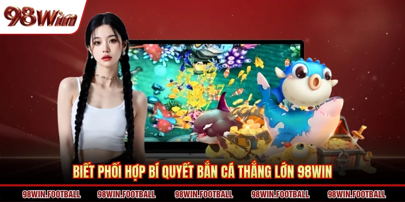 Biết phối hợp bí quyết bắn cá thắng lớn 98WIN